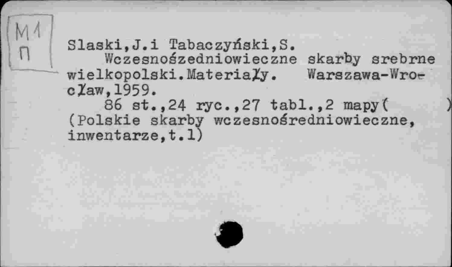 ﻿Slaski,J.i Tabaczyriski,S.
Wczesnoszedniowieczne skarby srebrne wielkopolaki. Mat eriaZy.	Warszawa-Wrot-
cZaw,1959.
86 st.,24 ryc.,27 tabl.,2 mapy( (Polskie skarby wczesnoéredniowieczne, inwentarze,t.l)